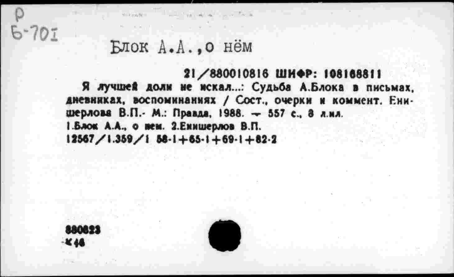 ﻿р Ь-701
Блок А.А.,о нём
21/880010816 ШИФР: 108188811
Я лучшей доли не искал...: Судьба А.Блока в письмах, дневниках, воспоминаниях / Сост., очерки и коммент. Ени-шерлова В.П.- М.: Правда, 1988. — 557 с.. 8 л ил.
(.Блок А.А., о нем. З.Еиишерлов В.П.
12567/1.359/1 58-1+65-1+69-1+82-2
880822 «46